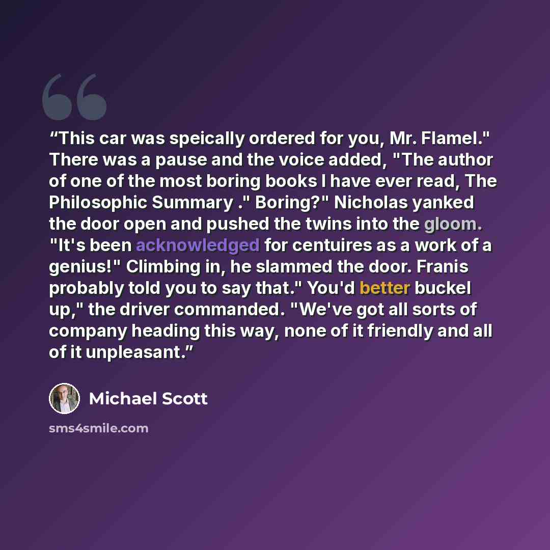 “This car was speically ordered for you, Mr. Flamel." There was a pause and the voice added, "The author of one of the most boring books I have ever read, The Philosophic Summary ." Boring?" Nicholas yanked the door open and pushed the twins into the gloom. "It's been acknowledged for centuires as…” quote by Michael Scott