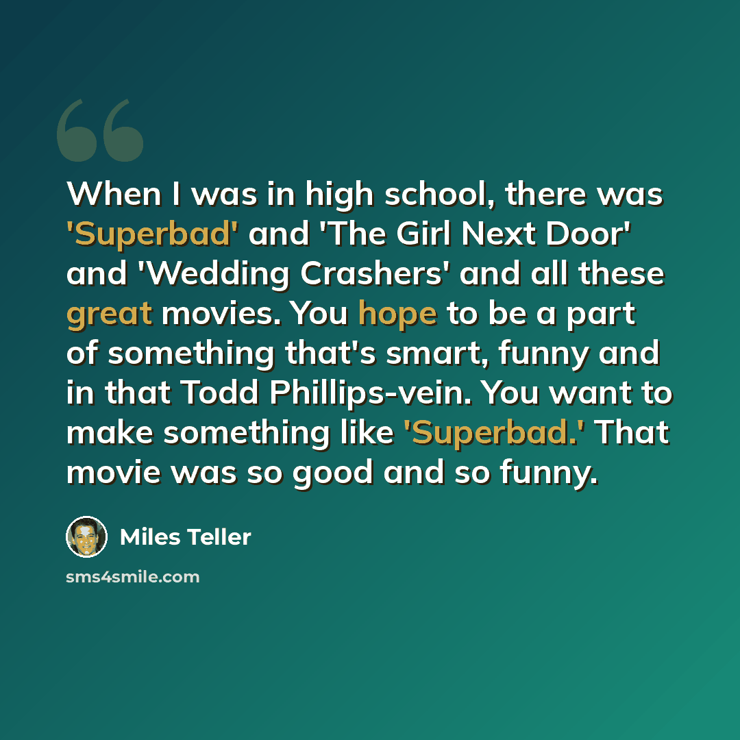 “When I was in high school, there was 'Superbad' and 'The Girl Next Door' and 'Wedding Crashers' and all these great movies. You hope to be a part of something that's smart, funny and in that Todd Phillips-vein. You want to make something like 'Superbad.' That movie was so good and so funny.” quote by Miles Teller