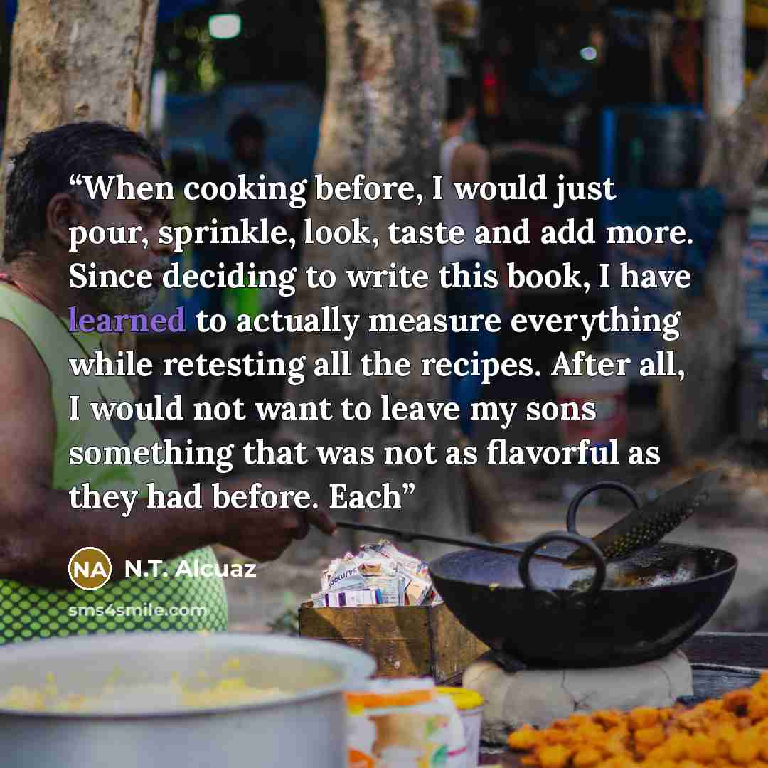 “When cooking before, I would just pour, sprinkle, look, taste and add more. Since deciding to write this book, I have learned to actually measure everything while retesting all the recipes. After all, I would not want to leave my sons something that was not as flavorful as they had before. Each” quote by N.T. Alcuaz