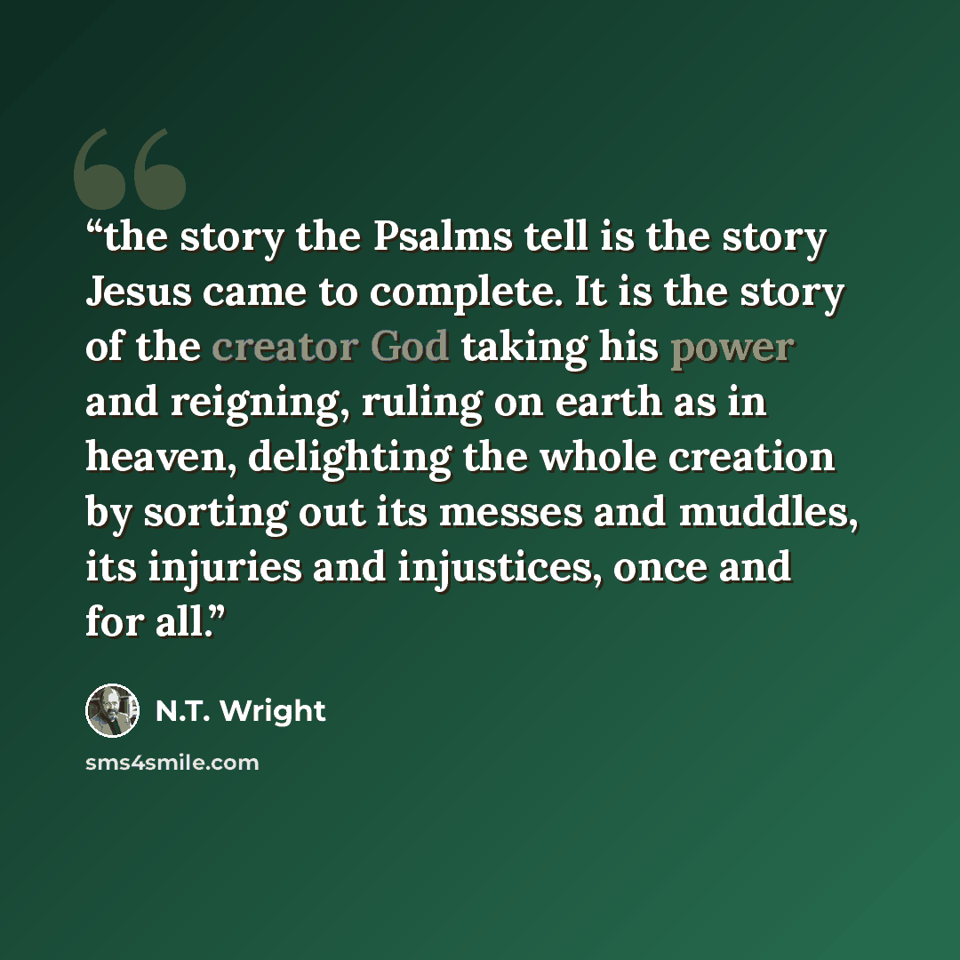 “the story the Psalms tell is the story Jesus came to complete. It is the story of the creator God taking his power and reigning, ruling on earth as in heaven, delighting the whole creation by sorting out its messes and muddles, its injuries and injustices, once and for all.” quote by N.T. Wright