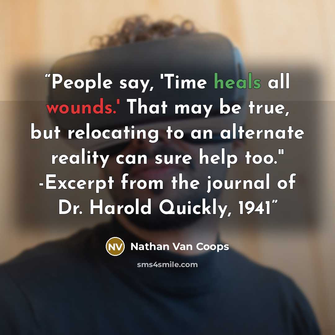 “People say, 'Time heals all wounds.' That may be true, but relocating to an alternate reality can sure help too." -Excerpt from the journal of Dr. Harold Quickly, 1941” quote by Nathan Van Coops