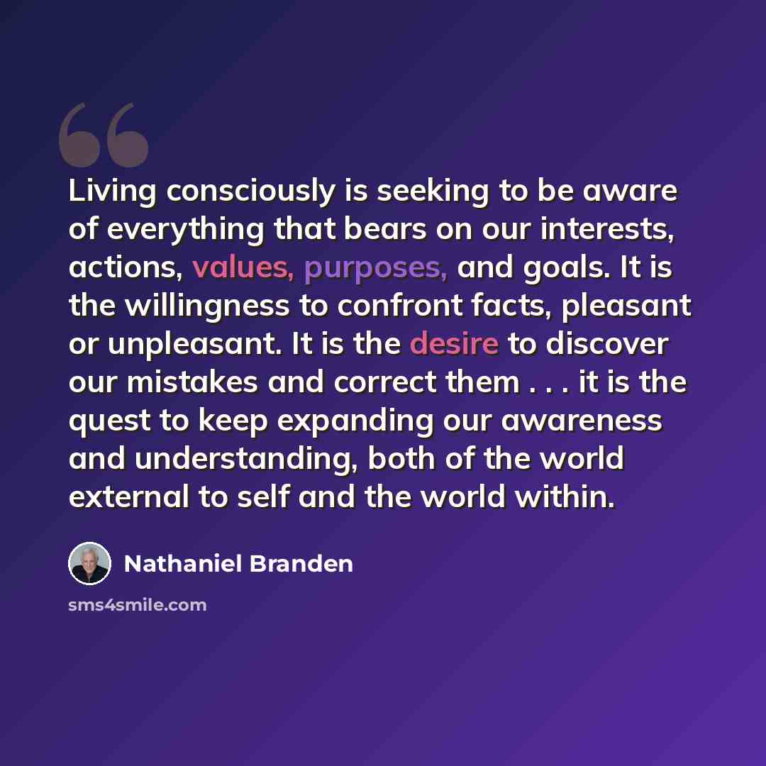 “Living consciously is seeking to be aware of everything that bears on our interests, actions, values, purposes, and goals. It is the willingness to confront facts, pleasant or unpleasant. It is the desire to discover our mistakes and correct them . . . it is the quest to keep expanding our…” quote by Nathaniel Branden