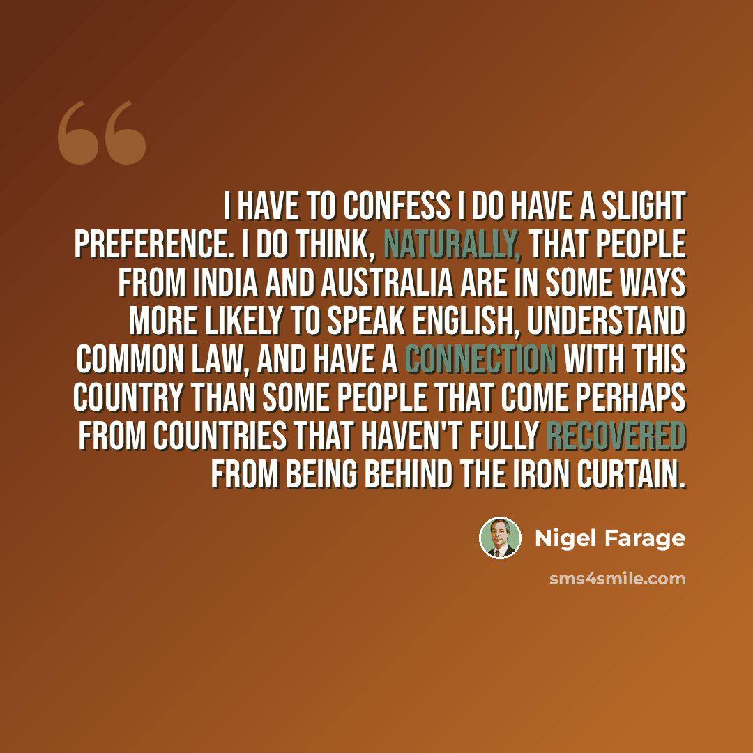 “I have to confess I do have a slight preference. I do think, naturally, that people from India and Australia are in some ways more likely to speak English, understand common law, and have a connection with this country than some people that come perhaps from countries that haven't fully recovered…” quote by Nigel Farage