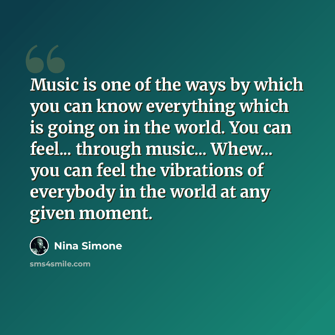 “Music is one of the ways by which you can know everything which is going on in the world. You can feel... through music... Whew... you can feel the vibrations of everybody in the world at any given moment.” quote by Nina Simone