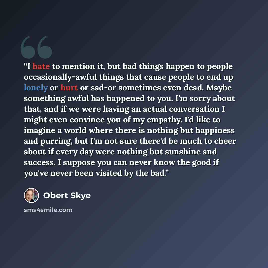 “I hate to mention it, but bad things happen to people occasionally-awful things that cause people to end up lonely or hurt or sad-or sometimes even dead. Maybe something awful has happened to you. I'm sorry about that, and if we were having an actual conversation I might even convince you of my…” quote by Obert Skye