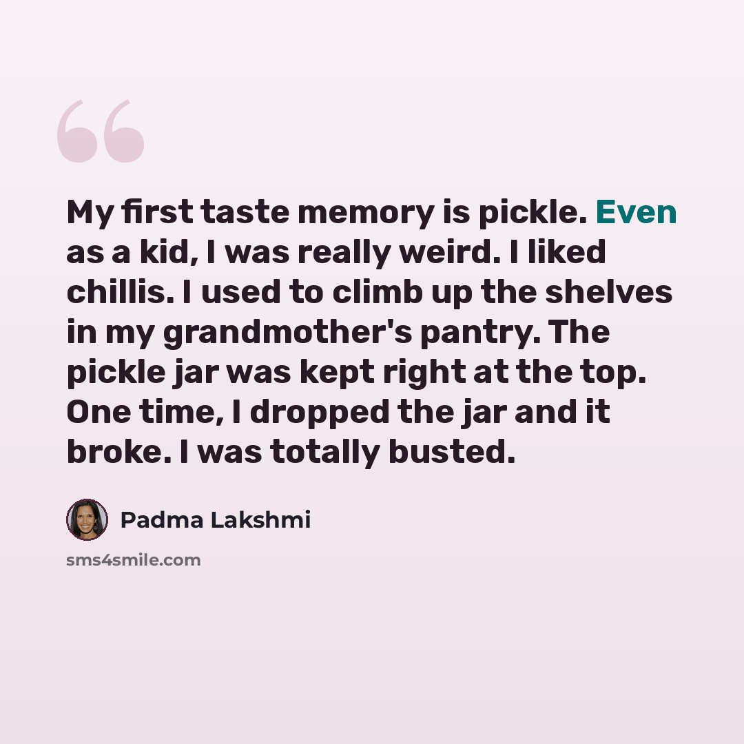 “My first taste memory is pickle. Even as a kid, I was really weird. I liked chillis. I used to climb up the shelves in my grandmother's pantry. The pickle jar was kept right at the top. One time, I dropped the jar and it broke. I was totally busted.” quote by Padma Lakshmi