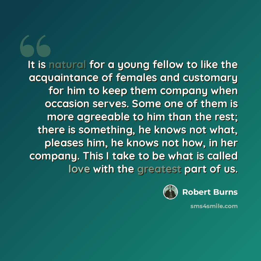 “It is natural for a young fellow to like the acquaintance of females and customary for him to keep them company when occasion serves. Some one of them is more agreeable to him than the rest; there is something, he knows not what, pleases him, he knows not how, in her company. This I take to be…” quote by Robert Burns
