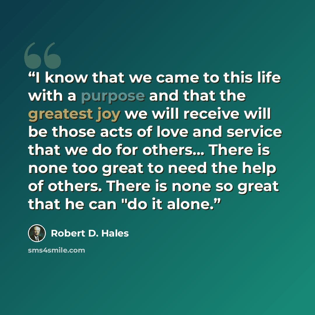 “I know that we came to this life with a purpose and that the greatest joy we will receive will be those acts of love and service that we do for others… There is none too great to need the help of others. There is none so great that he can "do it alone.” quote by Robert D. Hales