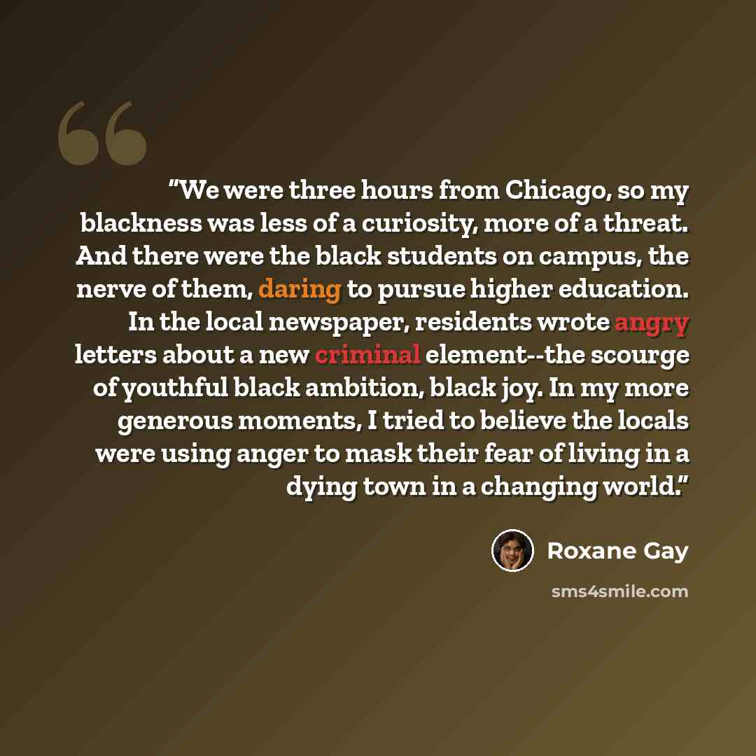 “We were three hours from Chicago, so my blackness was less of a curiosity, more of a threat. And there were the black students on campus, the nerve of them, daring to pursue higher education. In the local newspaper, residents wrote angry letters about a new criminal element--the scourge of…” quote by Roxane Gay