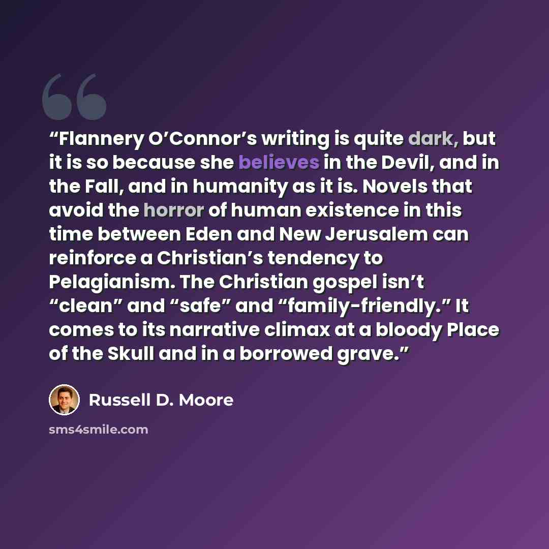 “Flannery O’Connor’s writing is quite dark, but it is so because she believes in the Devil, and in the Fall, and in humanity as it is. Novels that avoid the horror of human existence in this time between Eden and New Jerusalem can reinforce a Christian’s tendency to Pelagianism. The Christian…” quote by Russell D. Moore