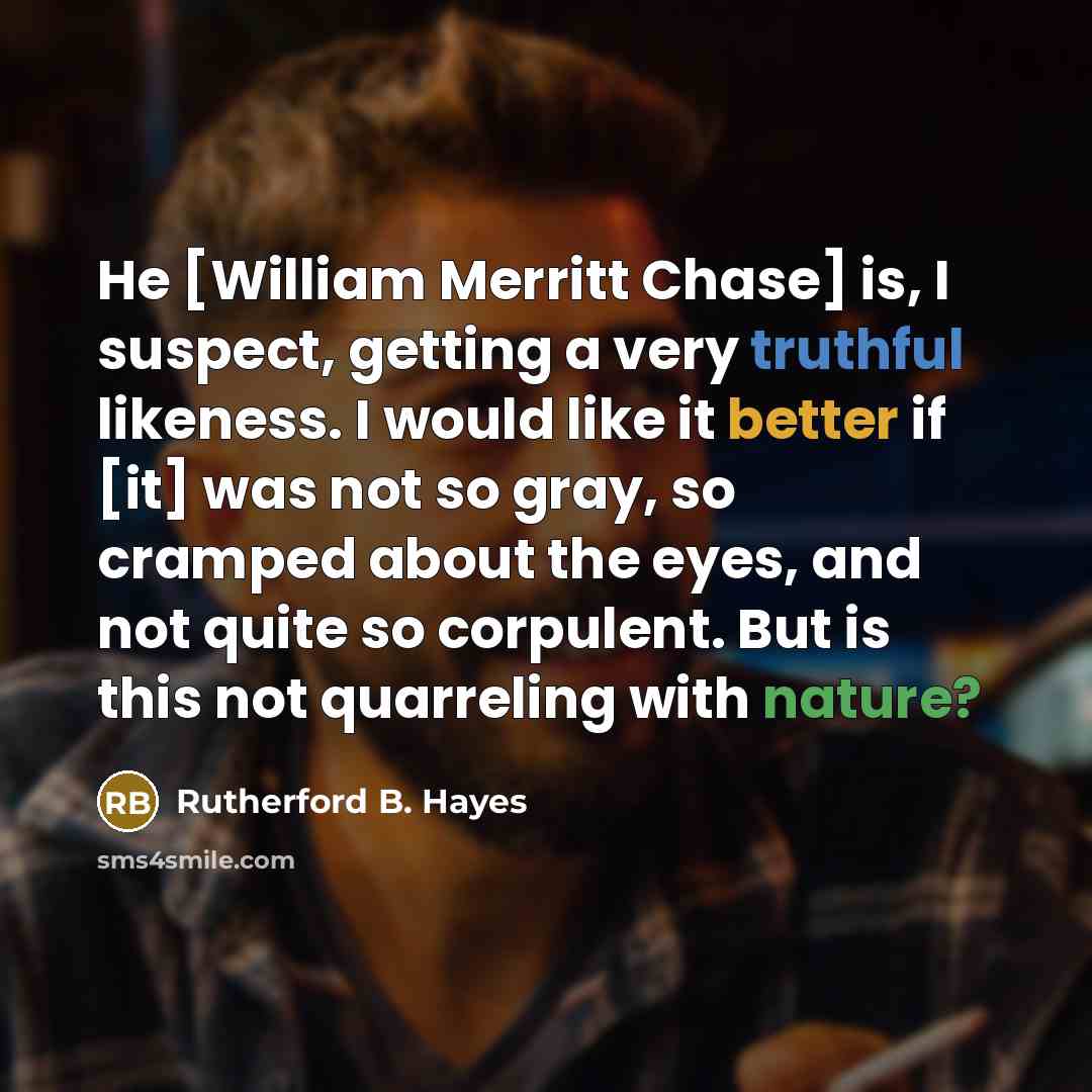 “He [William Merritt Chase] is, I suspect, getting a very truthful likeness. I would like it better if [it] was not so gray, so cramped about the eyes, and not quite so corpulent. But is this not quarreling with nature?” quote by Rutherford B. Hayes