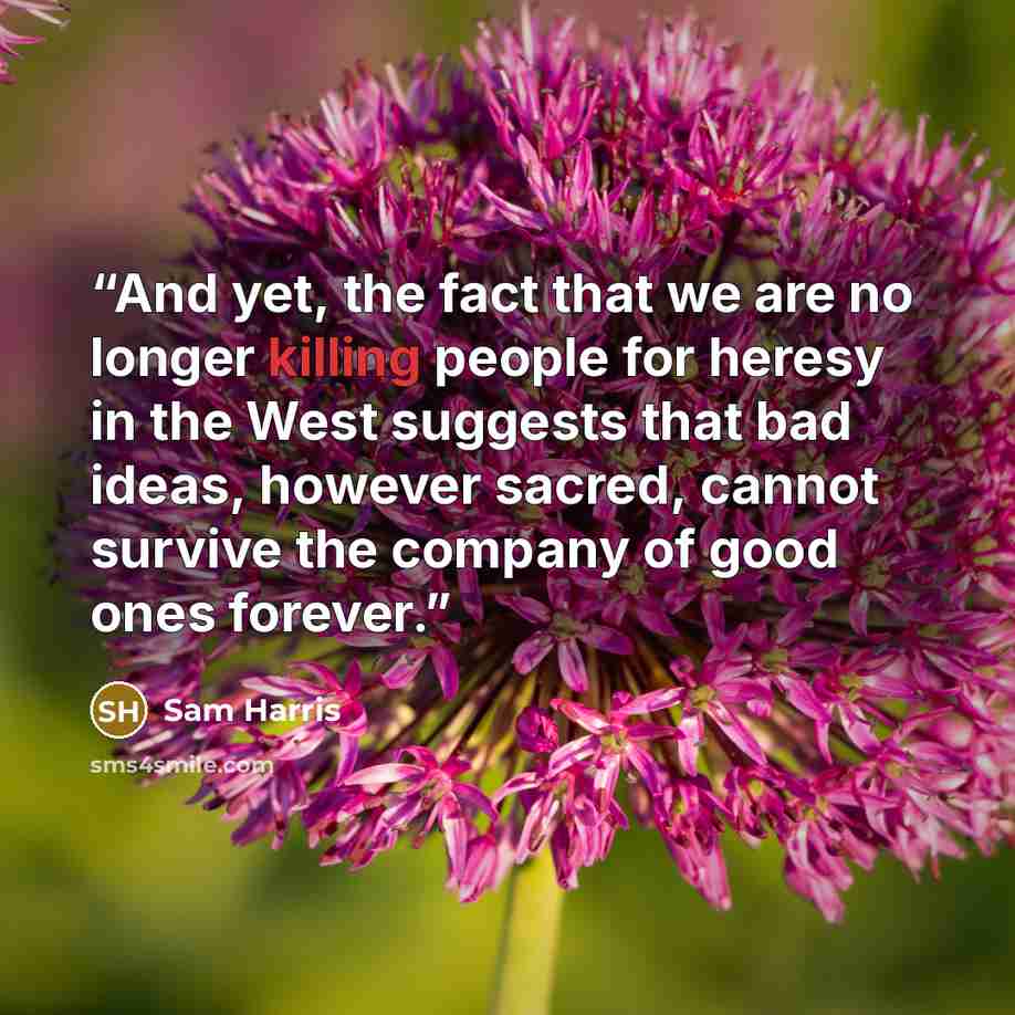 “And yet, the fact that we are no longer killing people for heresy in the West suggests that bad ideas, however sacred, cannot survive the company of good ones forever.” quote by Sam Harris