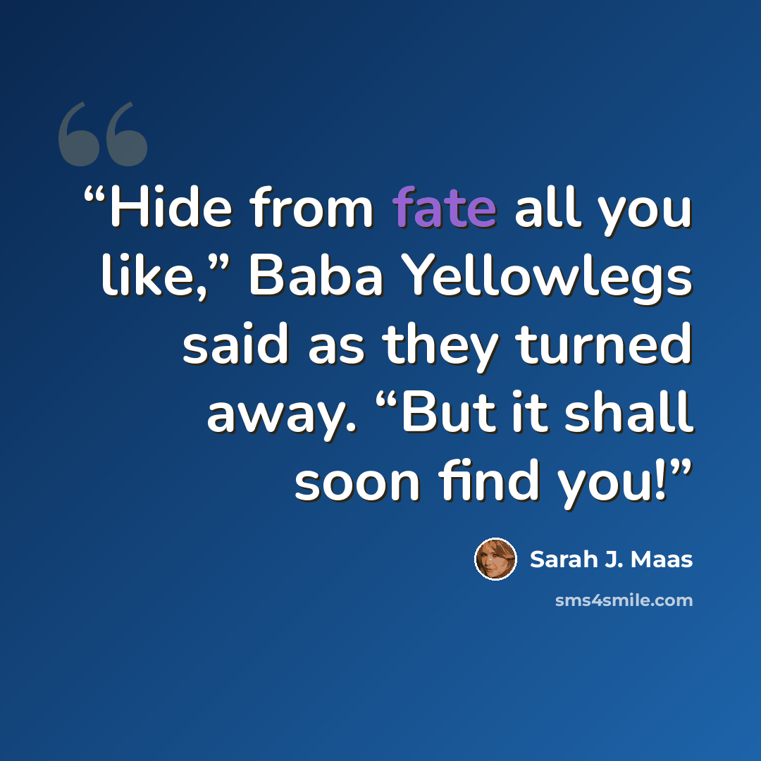 “Hide from fate all you like,” Baba Yellowlegs said as they turned away. “But it shall soon find you!” quote by Sarah J. Maas