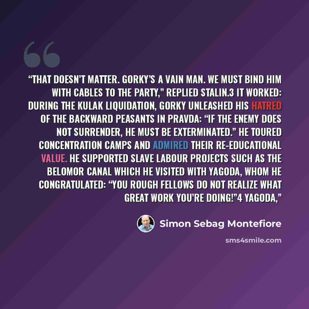 “That doesn’t matter. Gorky’s a vain man. We must bind him with cables to the Party,” replied Stalin.3 It worked: during the kulak liquidation, Gorky unleashed his hatred of the backward peasants in Pravda: “If the enemy does not surrender, he must be exterminated.” He toured concentration camps…” quote by Simon Sebag Montefiore