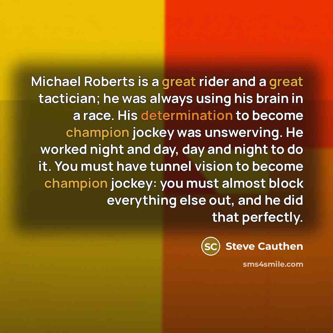 “Michael Roberts is a great rider and a great tactician; he was always using his brain in a race. His determination to become champion jockey was unswerving. He worked night and day, day and night to do it. You must have tunnel vision to become champion jockey: you must almost block everything else…” quote by Steve Cauthen