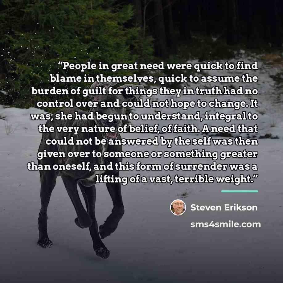 “People in great need were quick to find blame in themselves, quick to assume the burden of guilt for things they in truth had no control over and could not hope to change. It was, she had begun to understand, integral to the very nature of belief, of faith. A need that could not be answered by the…” quote by Steven Erikson
