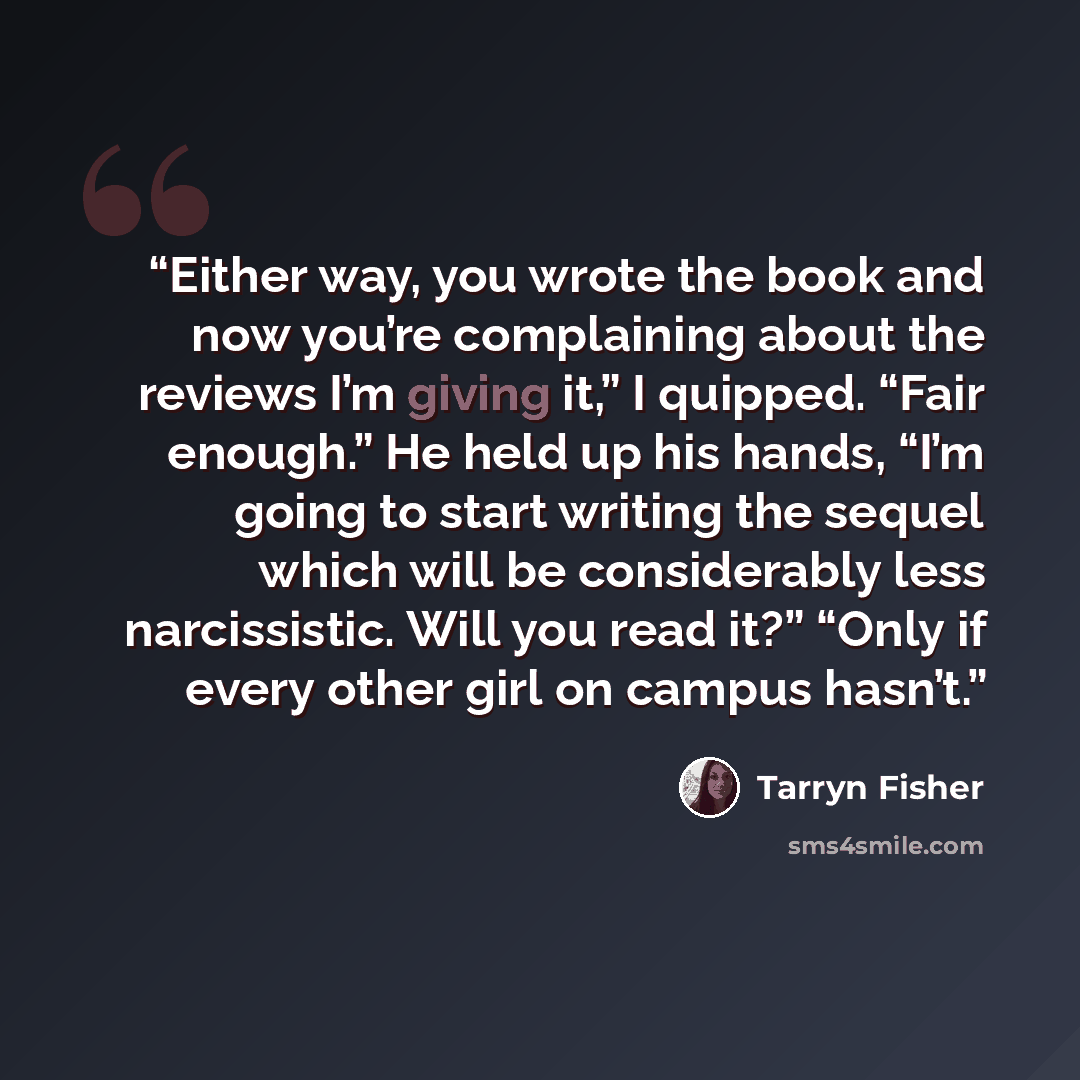 “Either way, you wrote the book and now you’re complaining about the reviews I’m giving it,” I quipped. “Fair enough.” He held up his hands, “I’m going to start writing the sequel which will be considerably less narcissistic. Will you read it?” “Only if every other girl on campus hasn’t.” quote by Tarryn Fisher