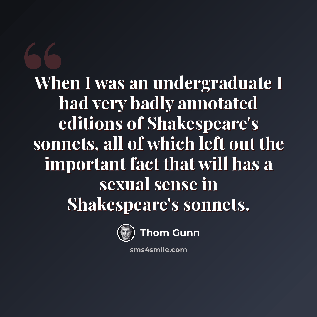 “When I was an undergraduate I had very badly annotated editions of Shakespeare's sonnets, all of which left out the important fact that will has a sexual sense in Shakespeare's sonnets.” quote by Thom Gunn