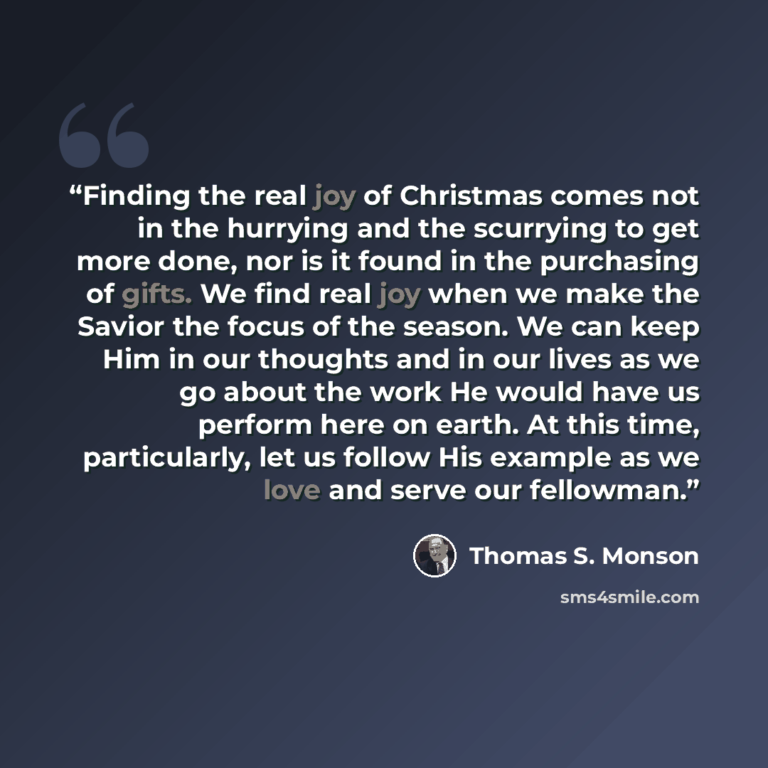 “Finding the real joy of Christmas comes not in the hurrying and the scurrying to get more done, nor is it found in the purchasing of gifts. We find real joy when we make the Savior the focus of the season. We can keep Him in our thoughts and in our lives as we go about the work He would have us…” quote by Thomas S. Monson