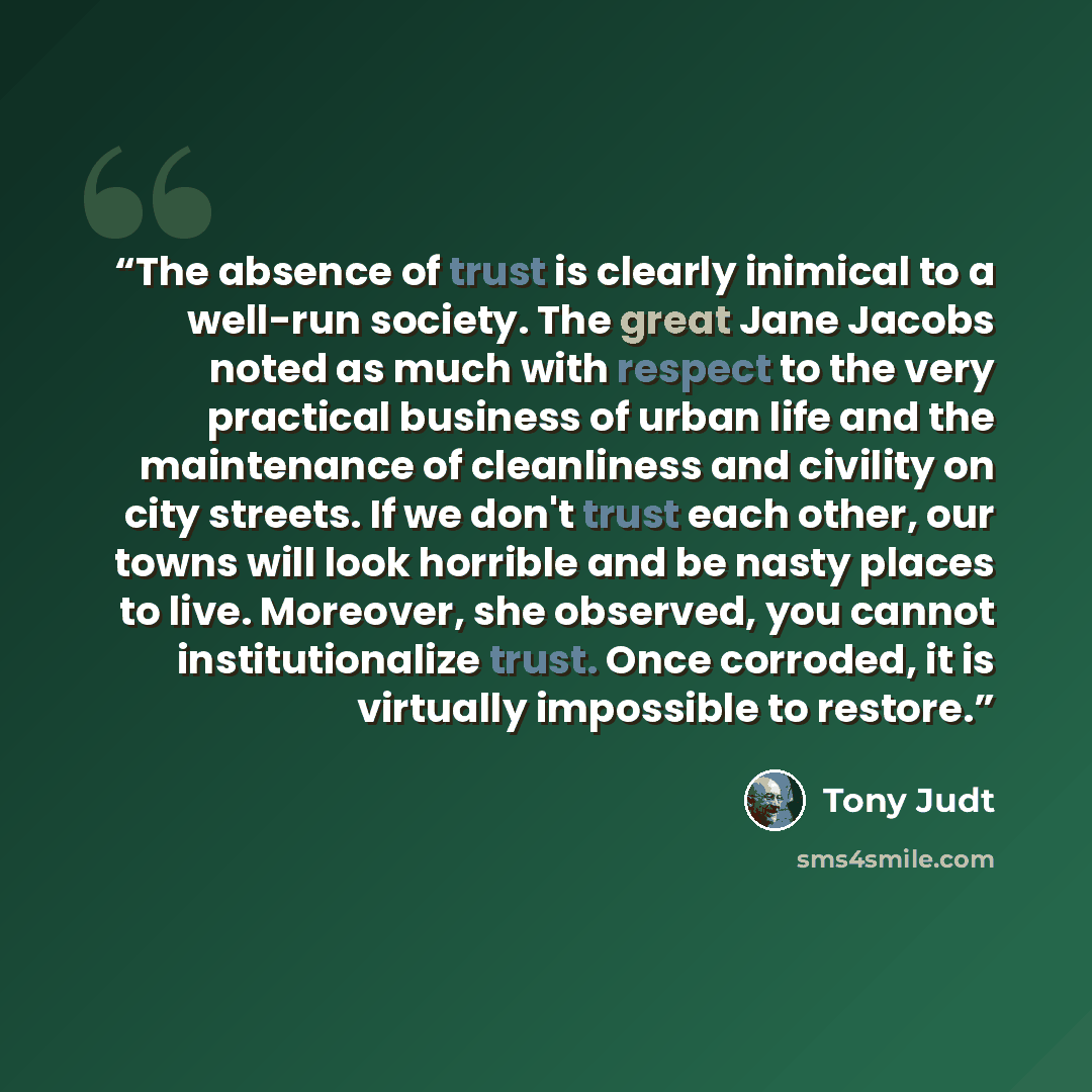 “The absence of trust is clearly inimical to a well-run society. The great Jane Jacobs noted as much with respect to the very practical business of urban life and the maintenance of cleanliness and civility on city streets. If we don't trust each other, our towns will look horrible and be nasty…” quote by Tony Judt