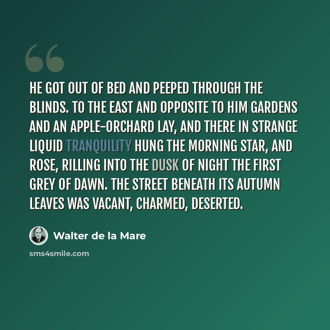 “He got out of bed and peeped through the blinds. To the east and opposite to him gardens and an apple-orchard lay, and there in strange liquid tranquility hung the morning star, and rose, rilling into the dusk of night the first grey of dawn. The street beneath its autumn leaves was vacant…” quote by Walter de La Mare