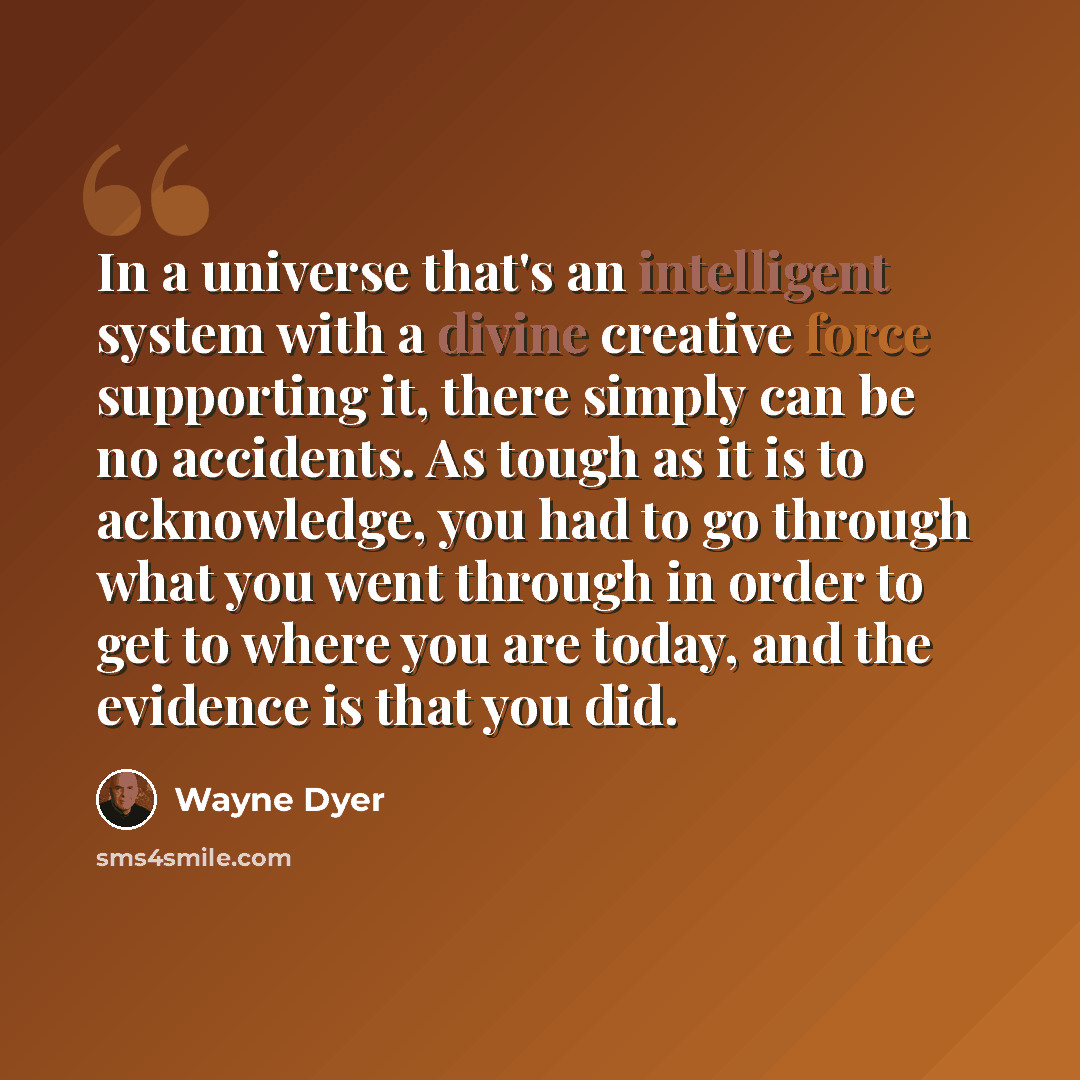 “In a universe that's an intelligent system with a divine creative force supporting it, there simply can be no accidents. As tough as it is to acknowledge, you had to go through what you went through in order to get to where you are today, and the evidence is that you did.” quote by Wayne Dyer