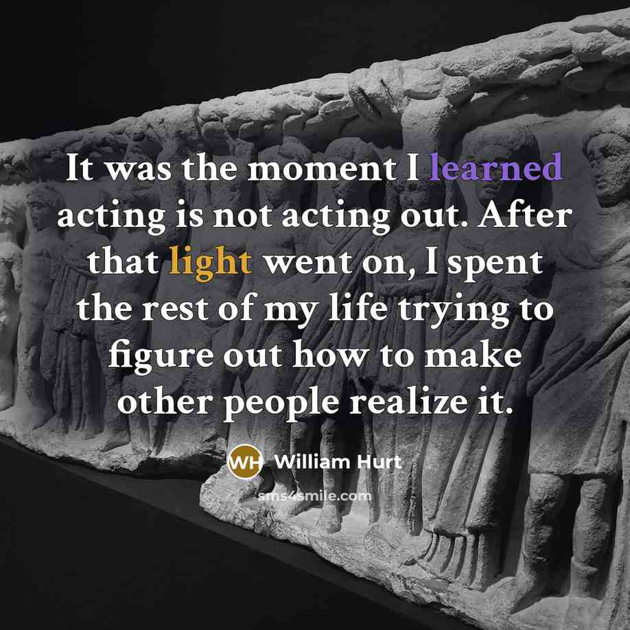 “It was the moment I learned acting is not acting out. After that light went on, I spent the rest of my life trying to figure out how to make other people realize it.” quote by William Hurt