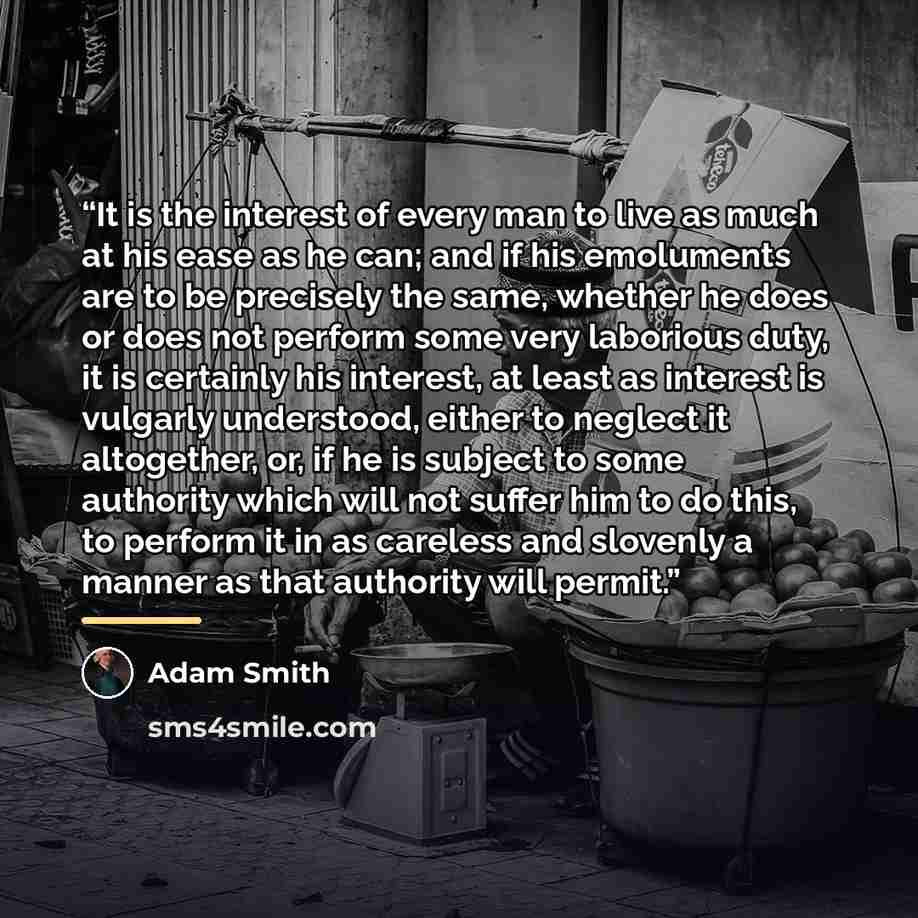 “It is the interest of every man to live as much at his ease as he can; and if his emoluments are to be precisely the same, whether he does or does not perform some very laborious duty, it is certainly his interest, at least as interest is vulgarly understood, either to neglect it altogether, or…” quote by Adam Smith