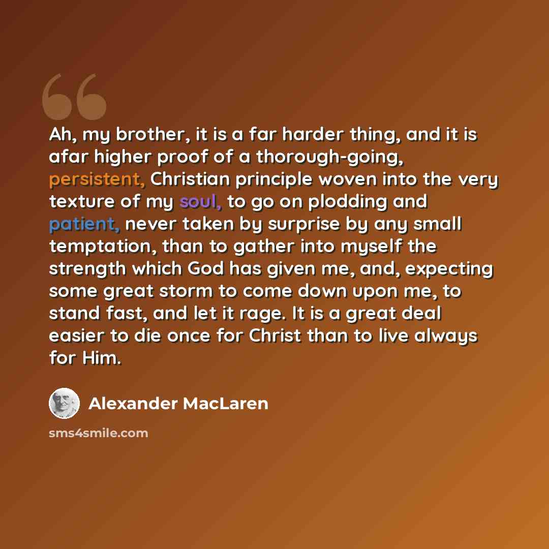 “Ah, my brother, it is a far harder thing, and it is afar higher proof of a thorough-going, persistent, Christian principle woven into the very texture of my soul, to go on plodding and patient, never taken by surprise by any small temptation, than to gather into myself the strength which God has…” quote by Alexander MacLaren