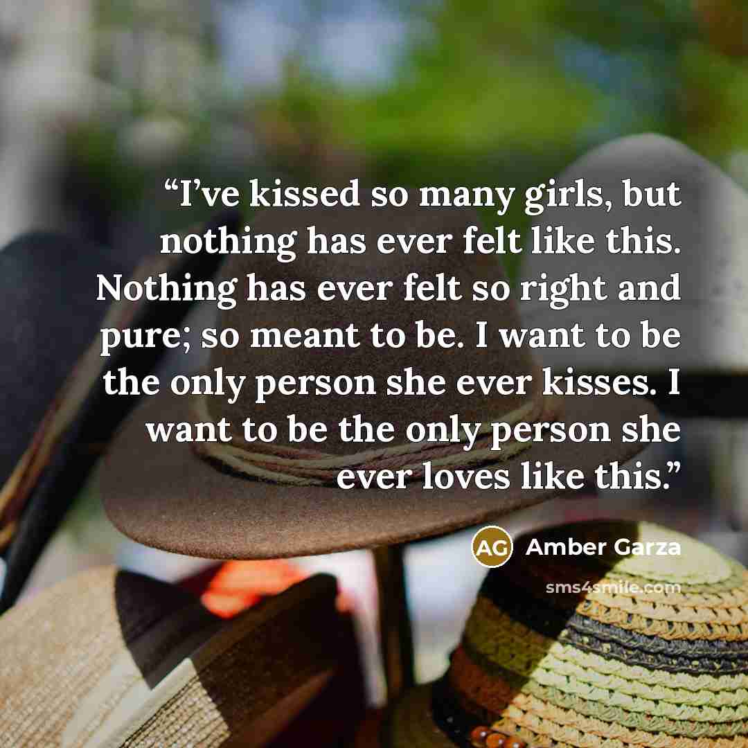 “I’ve kissed so many girls, but nothing has ever felt like this. Nothing has ever felt so right and pure; so meant to be. I want to be the only person she ever kisses. I want to be the only person she ever loves like this.” quote by Amber Garza