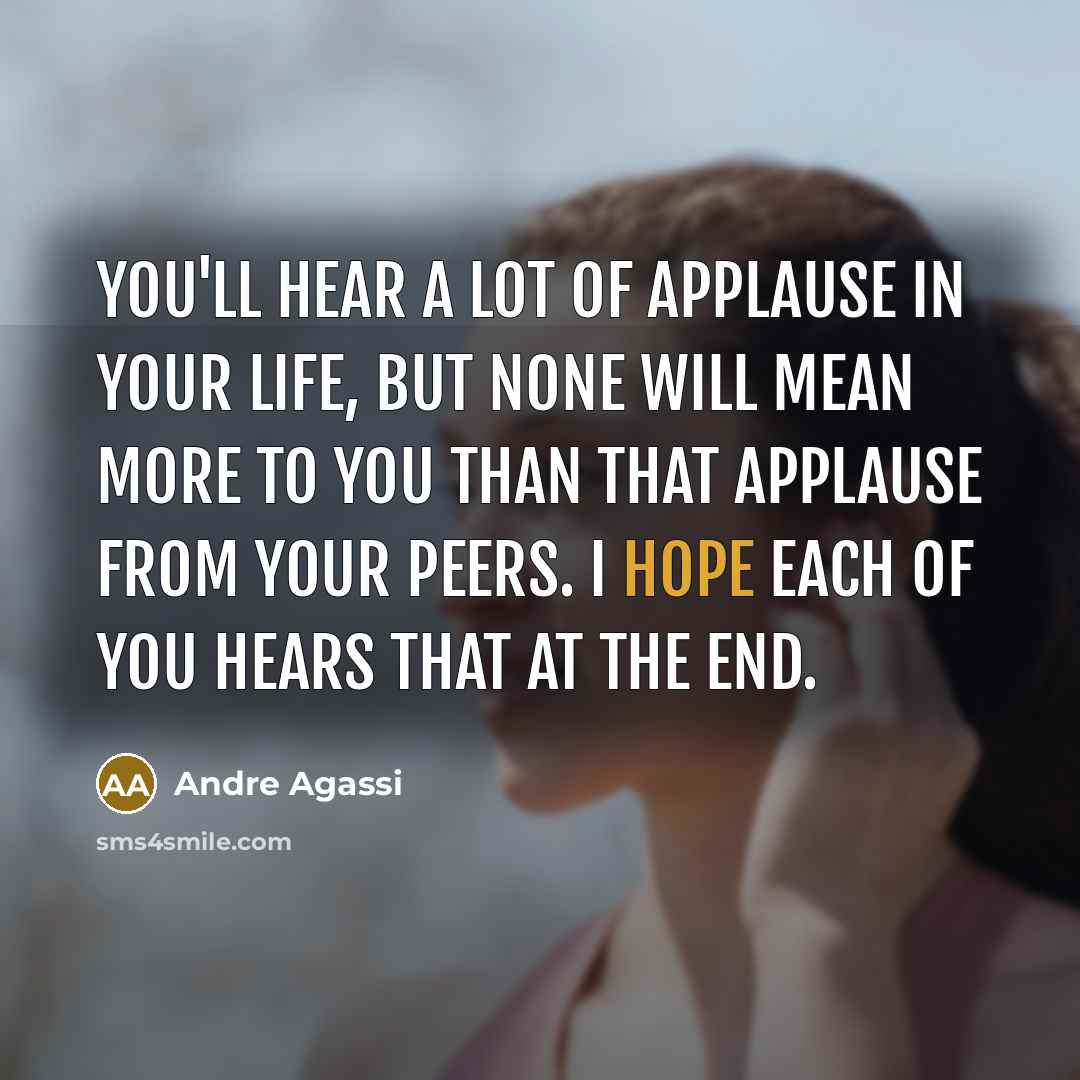 “You'll hear a lot of applause in your life, but none will mean more to you than that applause from your peers. I hope each of you hears that at the end.” quote by Andre Agassi