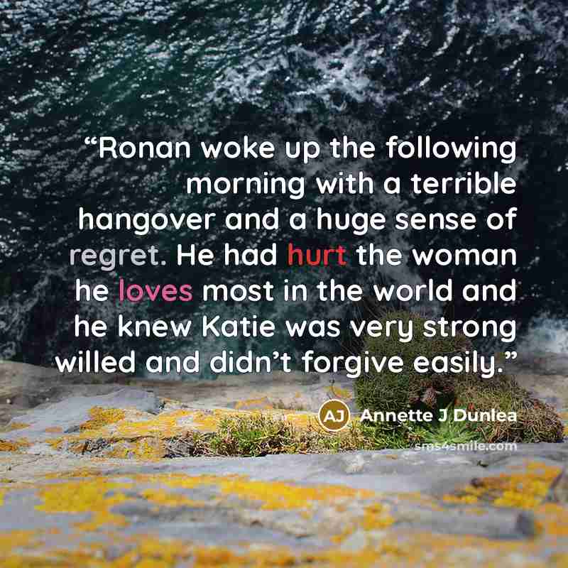 “Ronan woke up the following morning with a terrible hangover and a huge sense of regret. He had hurt the woman he loves most in the world and he knew Katie was very strong willed and didn’t forgive easily.” quote by Annette J Dunlea