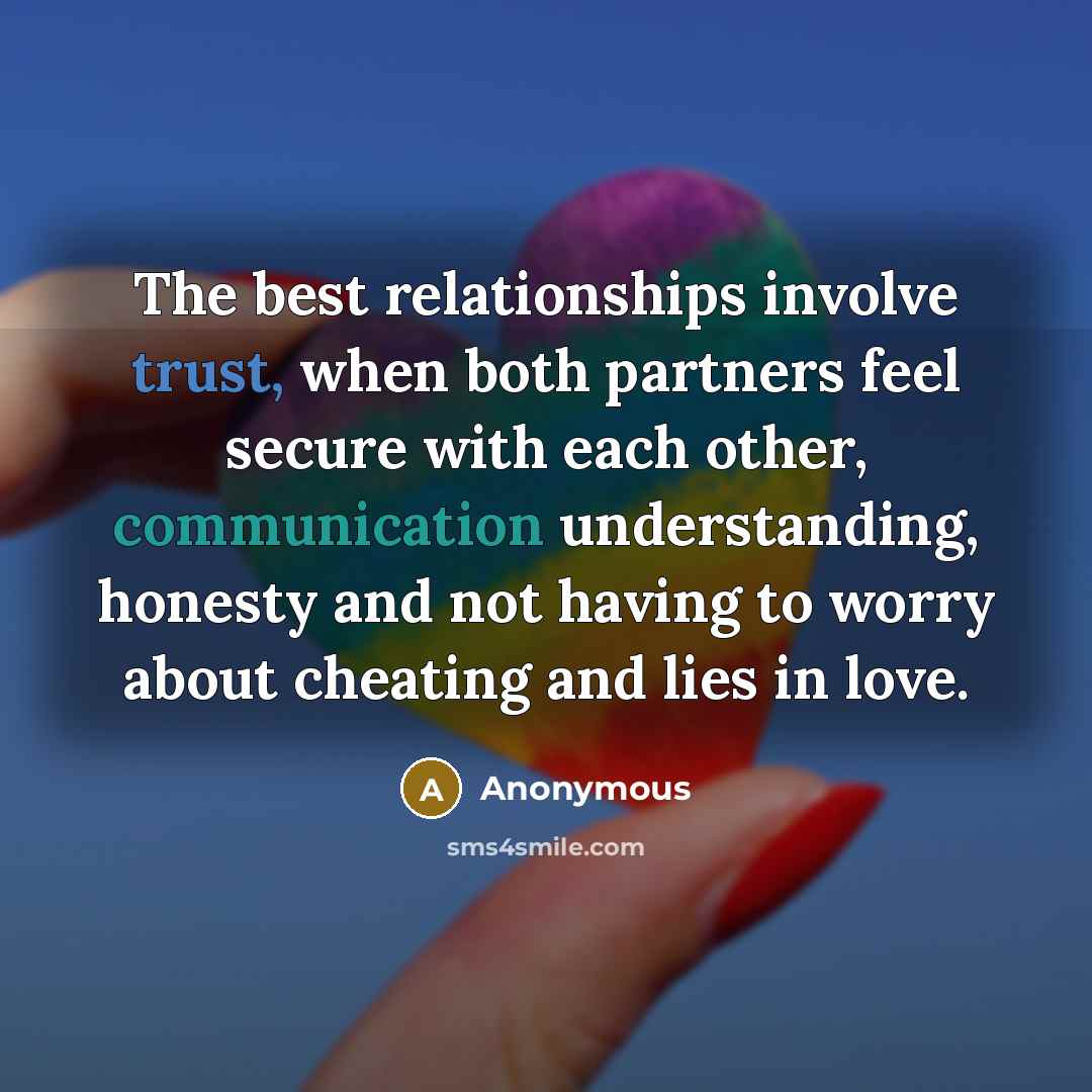 “The best relationships involve trust, when both partners feel secure with each other, communication understanding, honesty and not having to worry about cheating and lies in love.” quote by Anonymous