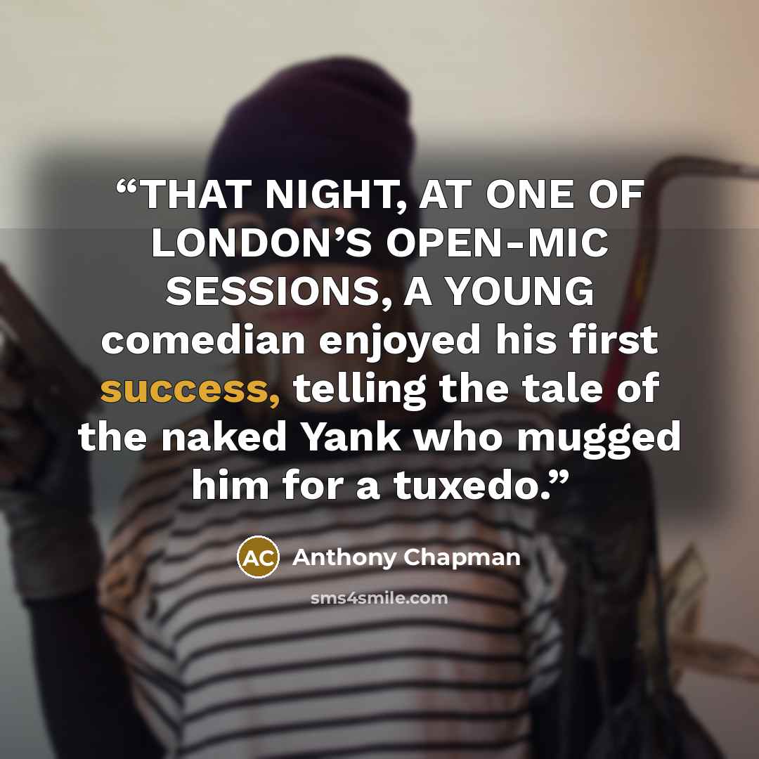 “THAT NIGHT, AT ONE OF LONDON’S OPEN-MIC SESSIONS, A YOUNG comedian enjoyed his first success, telling the tale of the naked Yank who mugged him for a tuxedo.” quote by Anthony Chapman