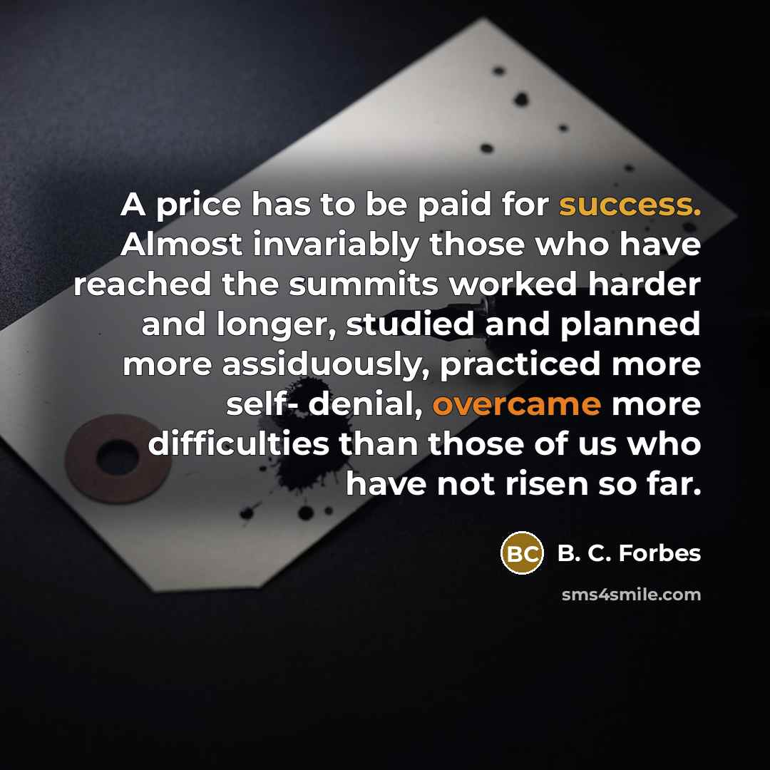 “A price has to be paid for success. Almost invariably those who have reached the summits worked harder and longer, studied and planned more assiduously, practiced more self- denial, overcame more difficulties than those of us who have not risen so far.” quote by B. C. Forbes