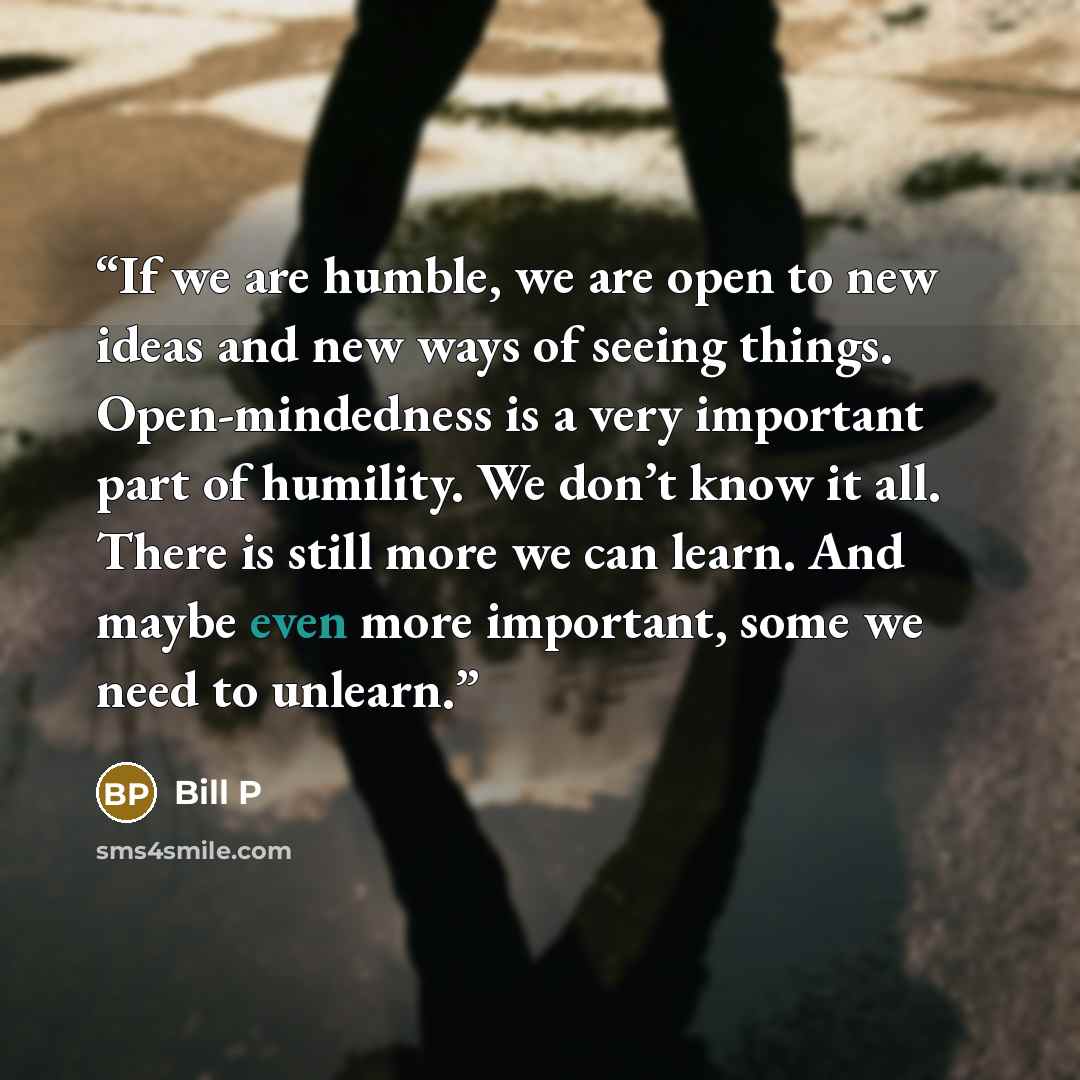 “If we are humble, we are open to new ideas and new ways of seeing things. Open-mindedness is a very important part of humility. We don’t know it all. There is still more we can learn. And maybe even more important, some we need to unlearn.” quote by Bill P