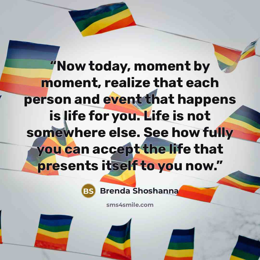 “Now today, moment by moment, realize that each person and event that happens is life for you. Life is not somewhere else. See how fully you can accept the life that presents itself to you now.” quote by Brenda Shoshanna