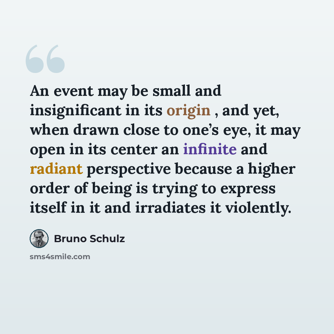 “An event may be small and insignificant in its origin , and yet, when drawn close to one’s eye, it may open in its center an infinite and radiant perspective because a higher order of being is trying to express itself in it and irradiates it violently.” quote by Bruno Schulz