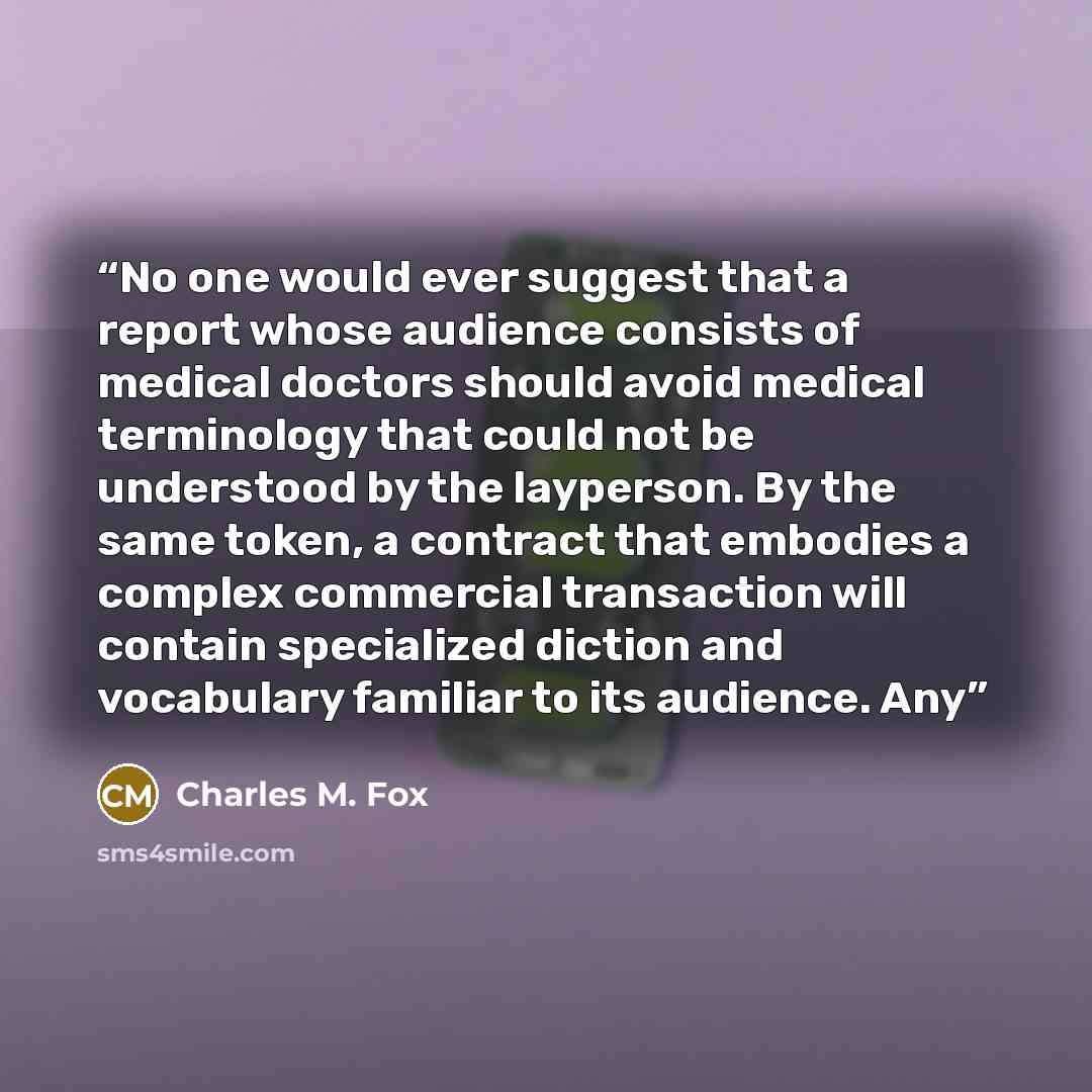 “No one would ever suggest that a report whose audience consists of medical doctors should avoid medical terminology that could not be understood by the layperson. By the same token, a contract that embodies a complex commercial transaction will contain specialized diction and vocabulary familiar…” quote by Charles M. Fox