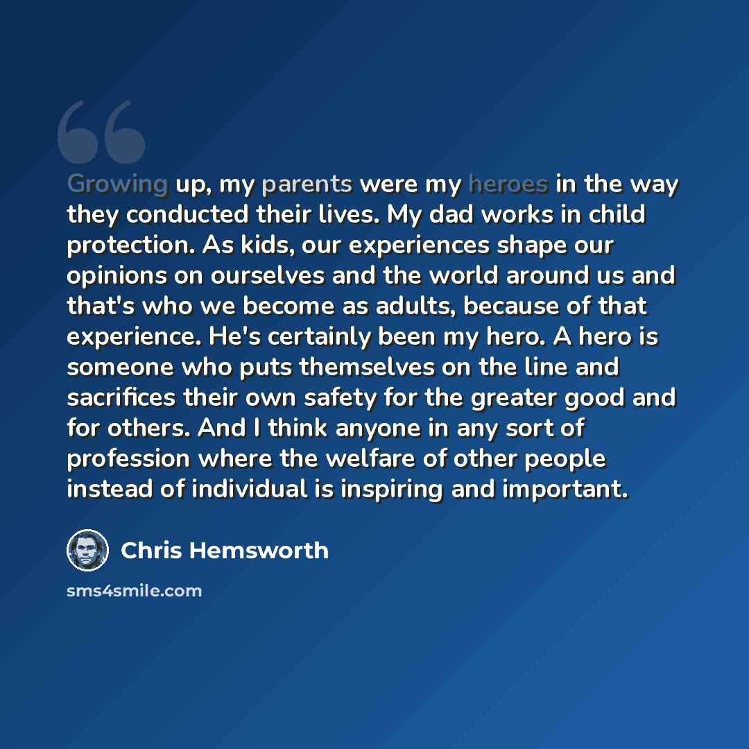 “Growing up, my parents were my heroes in the way they conducted their lives. My dad works in child protection. As kids, our experiences shape our opinions on ourselves and the world around us and that's who we become as adults, because of that experience. He's certainly been my hero. A hero is…” quote by Chris Hemsworth