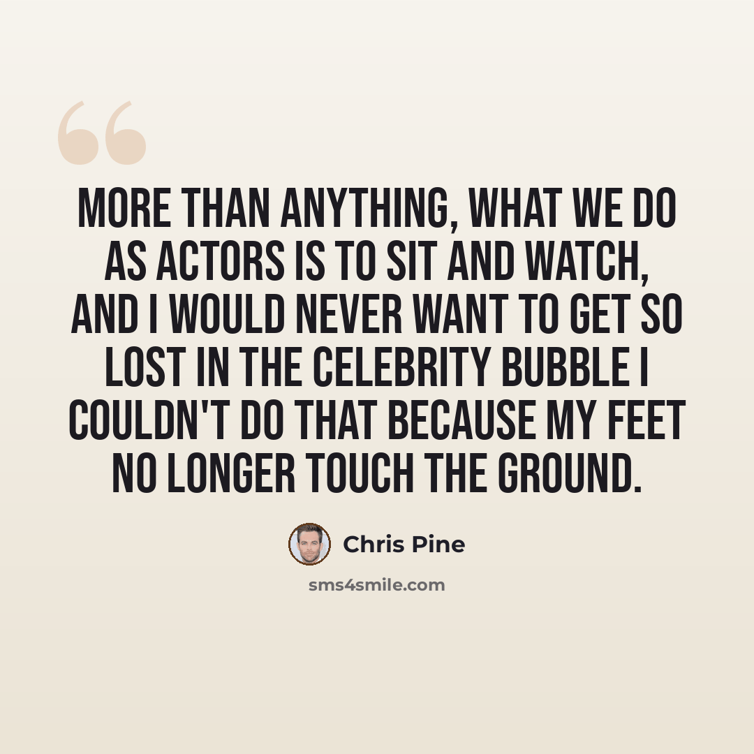 “More than anything, what we do as actors is to sit and watch, and I would never want to get so lost in the celebrity bubble I couldn't do that because my feet no longer touch the ground.” quote by Chris Pine