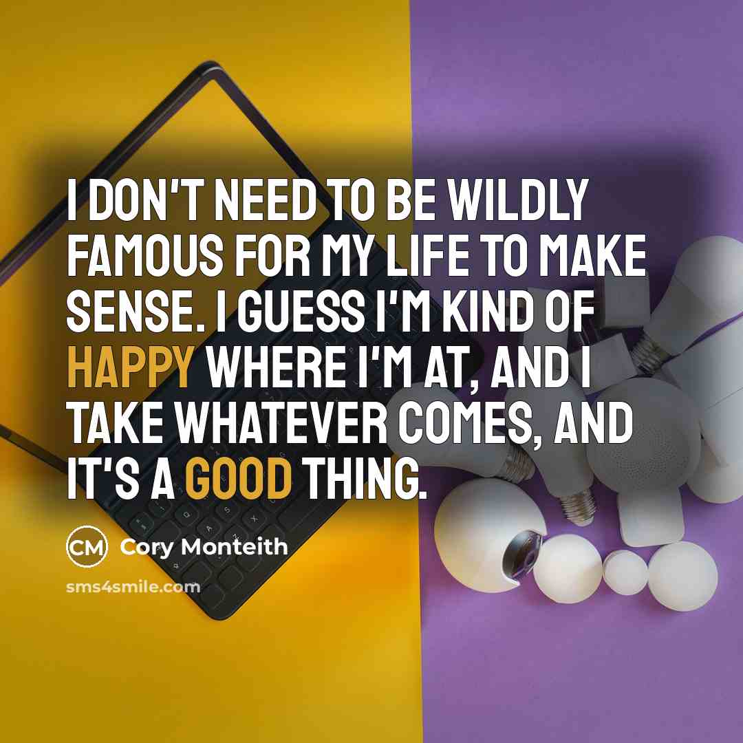 “I don't need to be wildly famous for my life to make sense. I guess I'm kind of happy where I'm at, and I take whatever comes, and it's a good thing.” quote by Cory Monteith