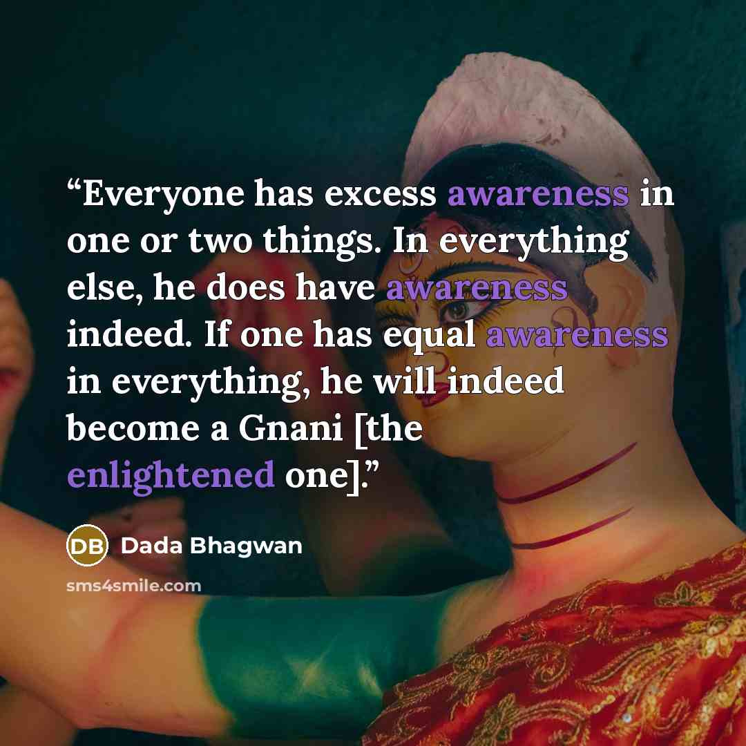 “Everyone has excess awareness in one or two things. In everything else, he does have awareness indeed. If one has equal awareness in everything, he will indeed become a Gnani [the enlightened one].” quote by Dada Bhagwan