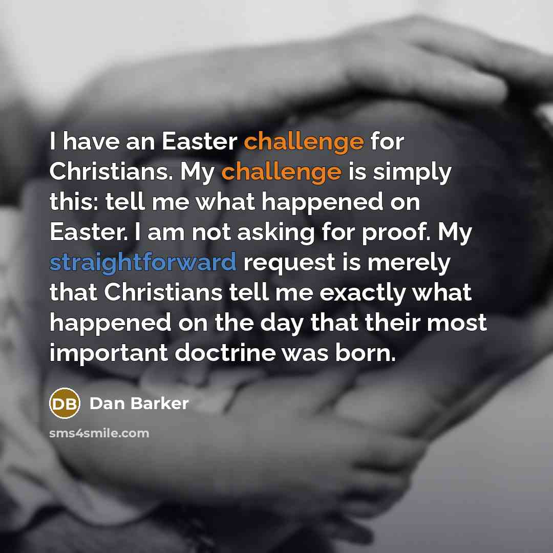 “I have an Easter challenge for Christians. My challenge is simply this: tell me what happened on Easter. I am not asking for proof. My straightforward request is merely that Christians tell me exactly what happened on the day that their most important doctrine was born.” quote by Dan Barker