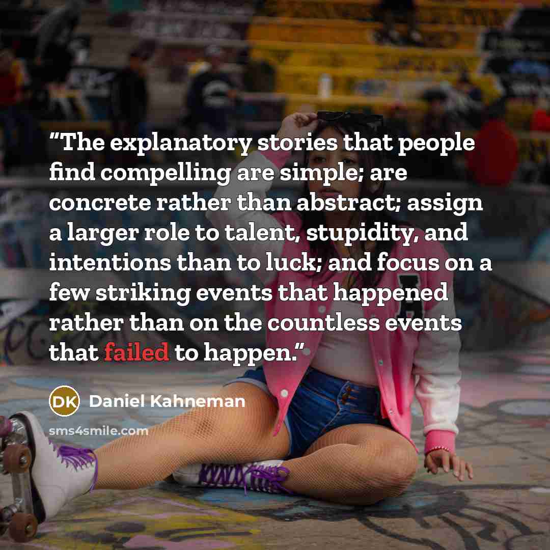 “The explanatory stories that people find compelling are simple; are concrete rather than abstract; assign a larger role to talent, stupidity, and intentions than to luck; and focus on a few striking events that happened rather than on the countless events that failed to happen.” quote by Daniel Kahneman