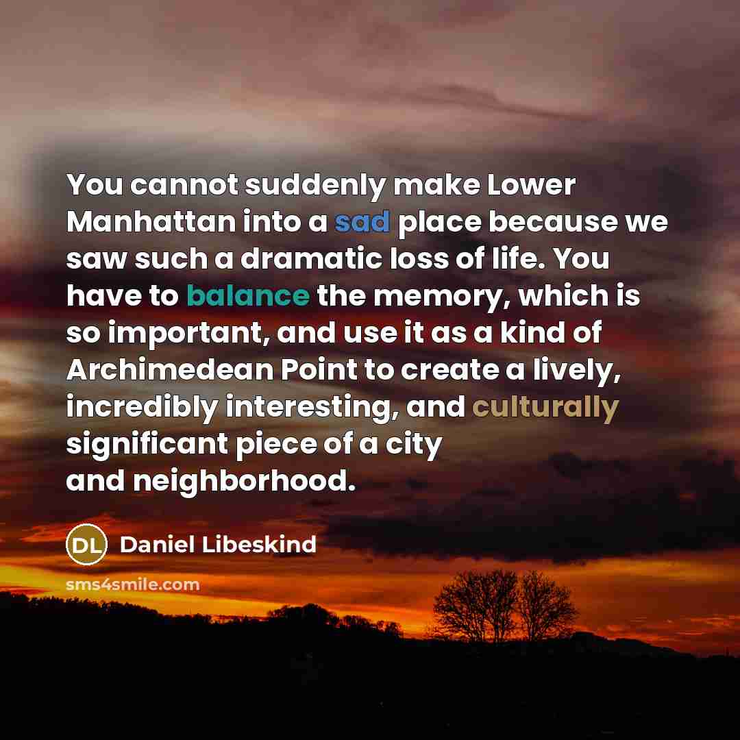 “You cannot suddenly make Lower Manhattan into a sad place because we saw such a dramatic loss of life. You have to balance the memory, which is so important, and use it as a kind of Archimedean Point to create a lively, incredibly interesting, and culturally significant piece of a city and…” quote by Daniel Libeskind