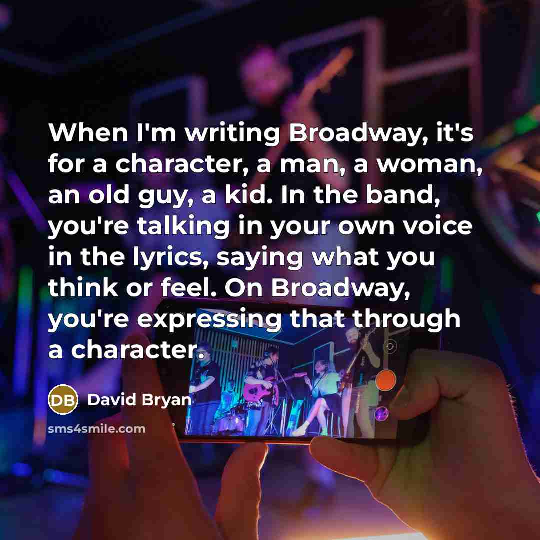 “When I'm writing Broadway, it's for a character, a man, a woman, an old guy, a kid. In the band, you're talking in your own voice in the lyrics, saying what you think or feel. On Broadway, you're expressing that through a character.” quote by David Bryan