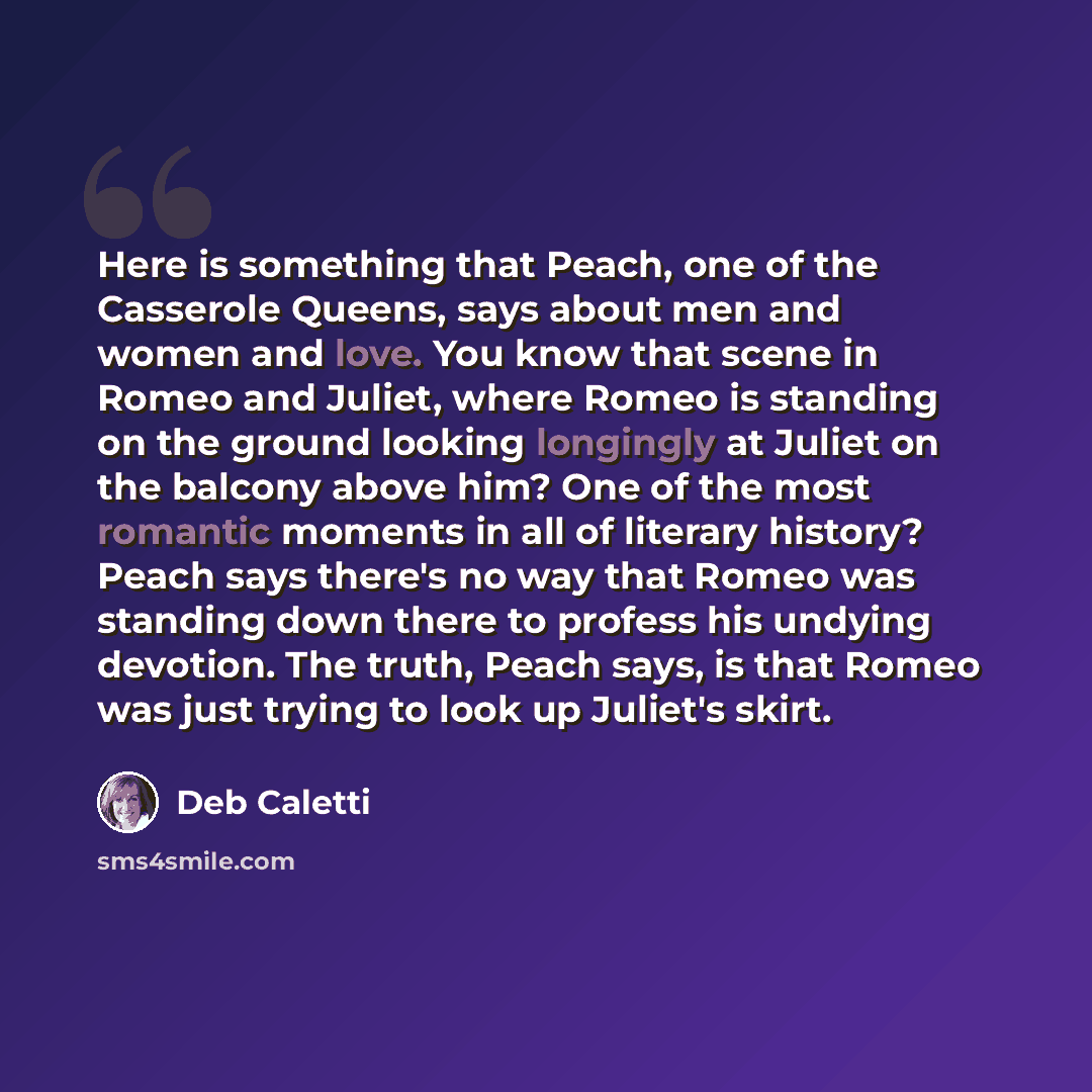 “Here is something that Peach, one of the Casserole Queens, says about men and women and love. You know that scene in Romeo and Juliet, where Romeo is standing on the ground looking longingly at Juliet on the balcony above him? One of the most romantic moments in all of literary history? Peach says…” quote by Deb Caletti