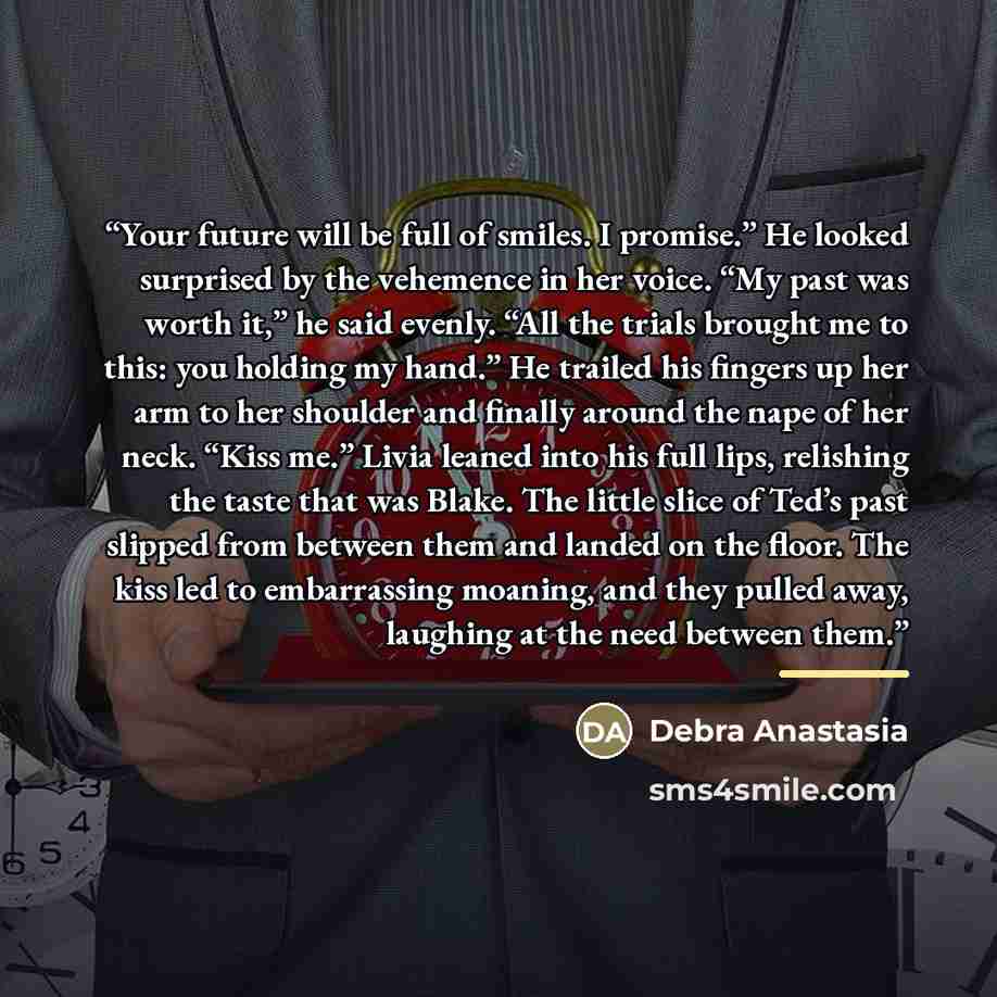 “Your future will be full of smiles. I promise.” He looked surprised by the vehemence in her voice. “My past was worth it,” he said evenly. “All the trials brought me to this: you holding my hand.” He trailed his fingers up her arm to her shoulder and finally around the nape of her neck. “Kiss me.”…” quote by Debra Anastasia