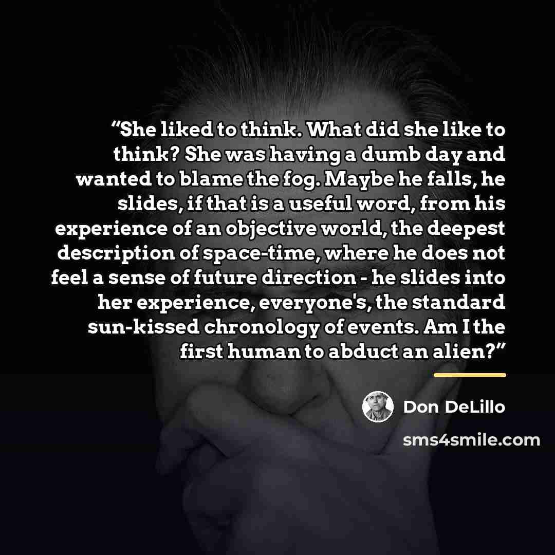 “She liked to think. What did she like to think? She was having a dumb day and wanted to blame the fog. Maybe he falls, he slides, if that is a useful word, from his experience of an objective world, the deepest description of space-time, where he does not feel a sense of future direction - he…” quote by Don DeLillo
